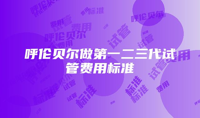 呼伦贝尔做第一二三代试管费用标准