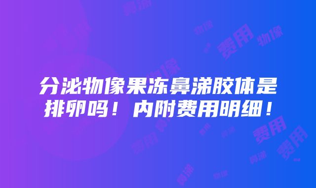 分泌物像果冻鼻涕胶体是排卵吗！内附费用明细！