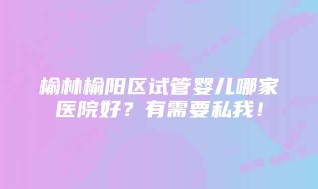 榆林榆阳区试管婴儿哪家医院好？有需要私我！