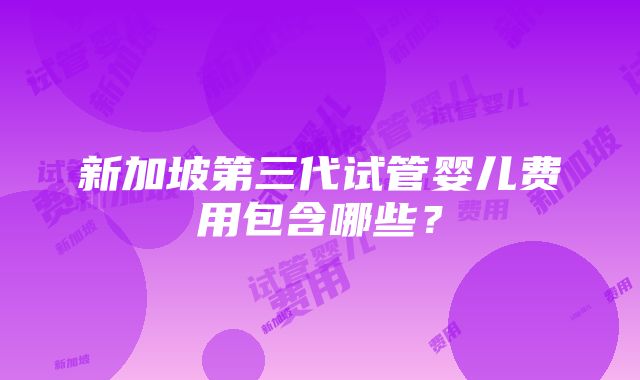 新加坡第三代试管婴儿费用包含哪些？