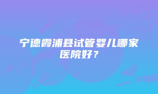 宁德霞浦县试管婴儿哪家医院好？