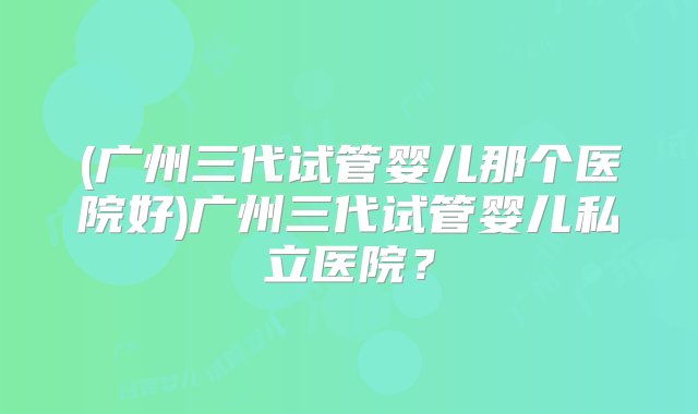 (广州三代试管婴儿那个医院好)广州三代试管婴儿私立医院？