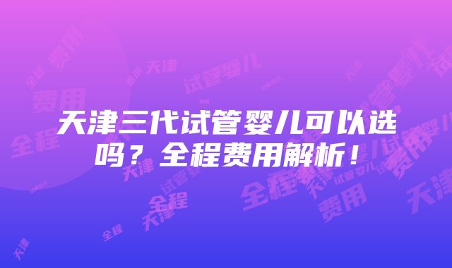 天津三代试管婴儿可以选吗？全程费用解析！