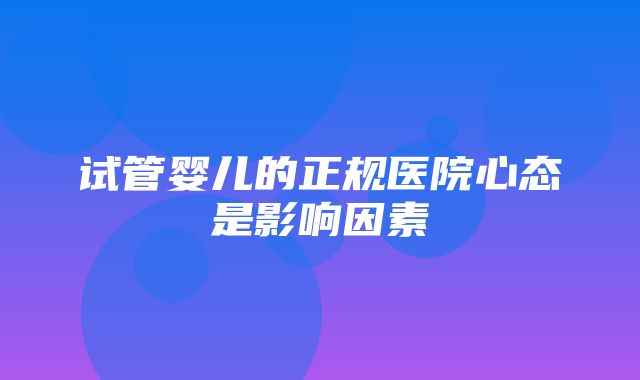 试管婴儿的正规医院心态是影响因素