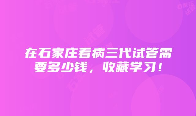 在石家庄看病三代试管需要多少钱，收藏学习！