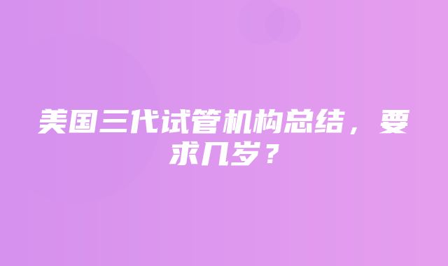 美国三代试管机构总结，要求几岁？