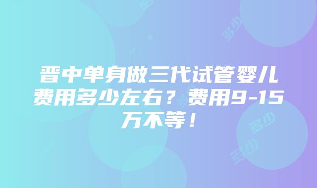 晋中单身做三代试管婴儿费用多少左右？费用9-15万不等！