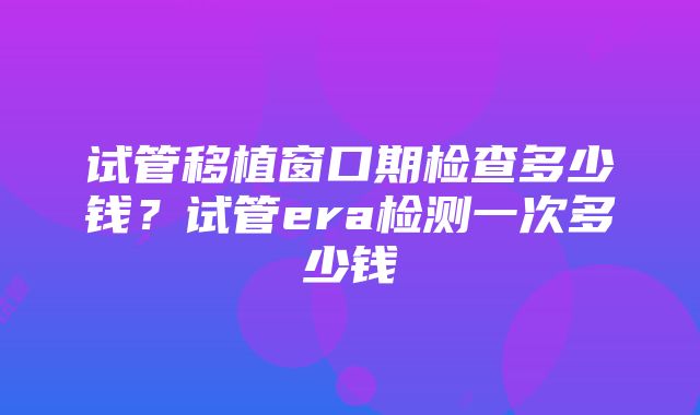 试管移植窗口期检查多少钱？试管era检测一次多少钱