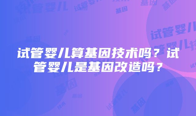 试管婴儿算基因技术吗？试管婴儿是基因改造吗？