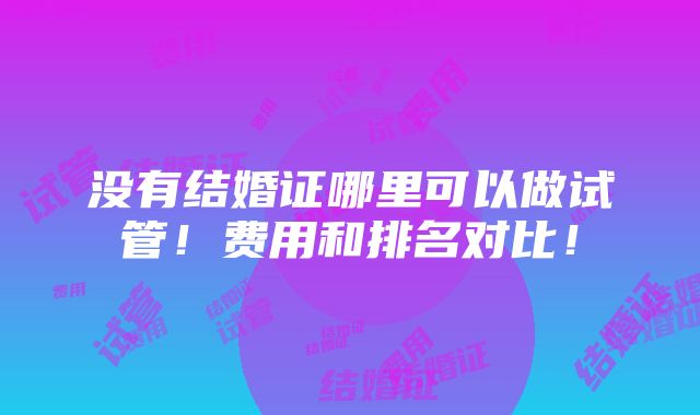 没有结婚证哪里可以做试管！费用和排名对比！