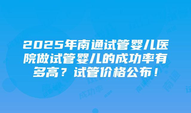 2025年南通试管婴儿医院做试管婴儿的成功率有多高？试管价格公布！