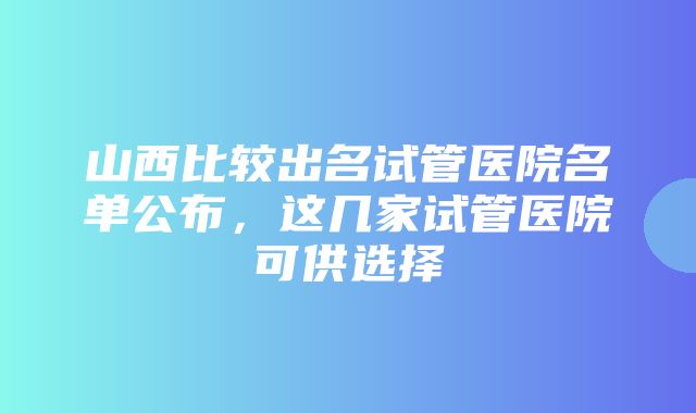 山西比较出名试管医院名单公布，这几家试管医院可供选择