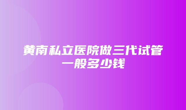 黄南私立医院做三代试管一般多少钱