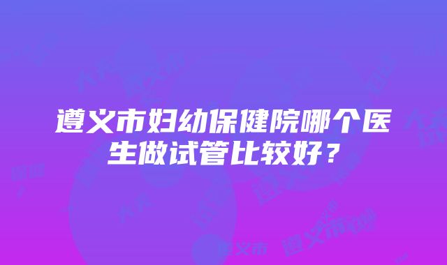 遵义市妇幼保健院哪个医生做试管比较好？