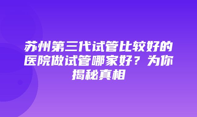 苏州第三代试管比较好的医院做试管哪家好？为你揭秘真相