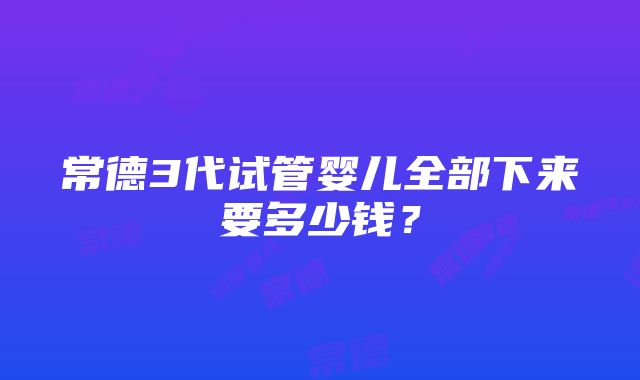 常德3代试管婴儿全部下来要多少钱？