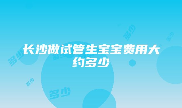 长沙做试管生宝宝费用大约多少