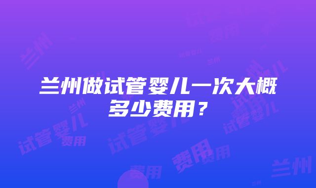 兰州做试管婴儿一次大概多少费用？