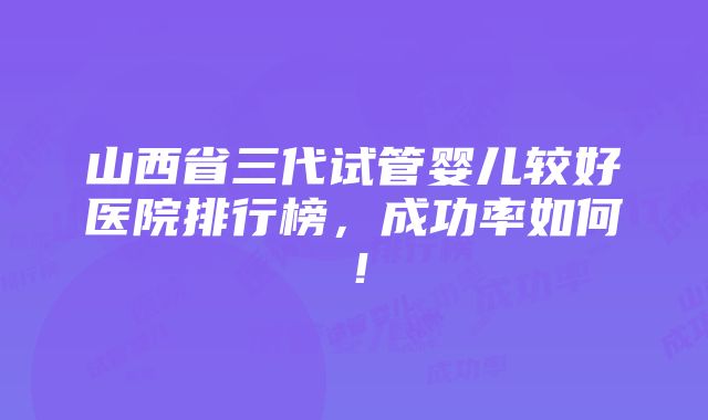 山西省三代试管婴儿较好医院排行榜，成功率如何！