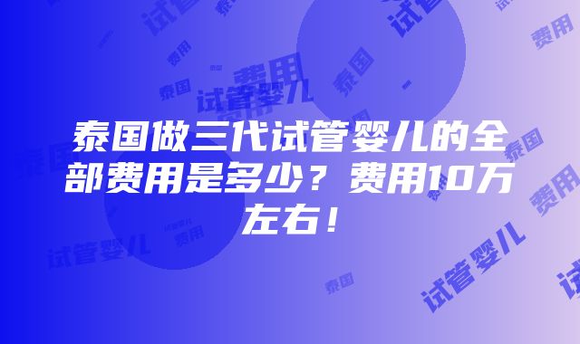 泰国做三代试管婴儿的全部费用是多少？费用10万左右！