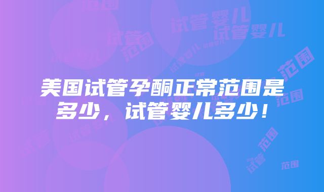 美国试管孕酮正常范围是多少，试管婴儿多少！