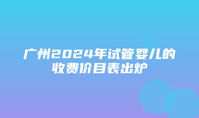 广州2024年试管婴儿的收费价目表出炉