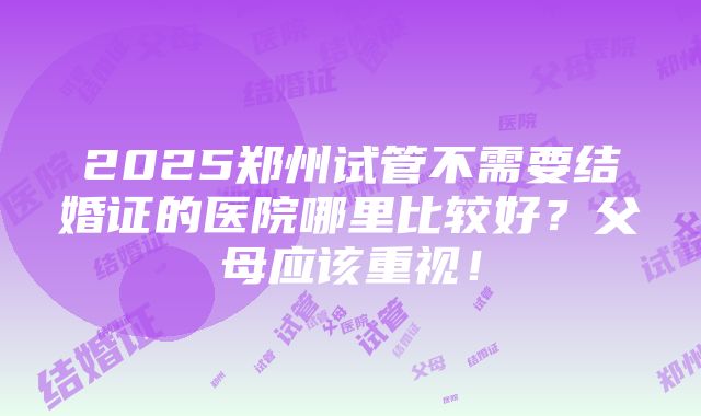 2025郑州试管不需要结婚证的医院哪里比较好？父母应该重视！