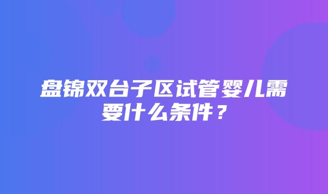 盘锦双台子区试管婴儿需要什么条件？