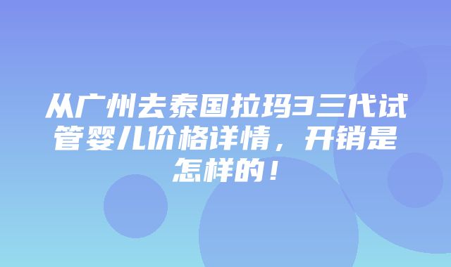 从广州去泰国拉玛3三代试管婴儿价格详情，开销是怎样的！