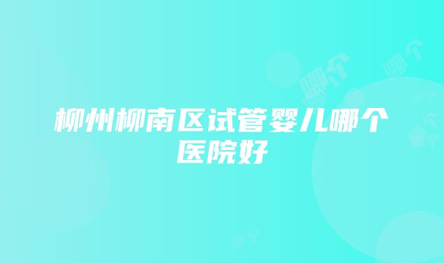 柳州柳南区试管婴儿哪个医院好