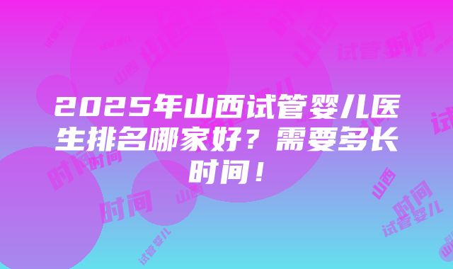 2025年山西试管婴儿医生排名哪家好？需要多长时间！