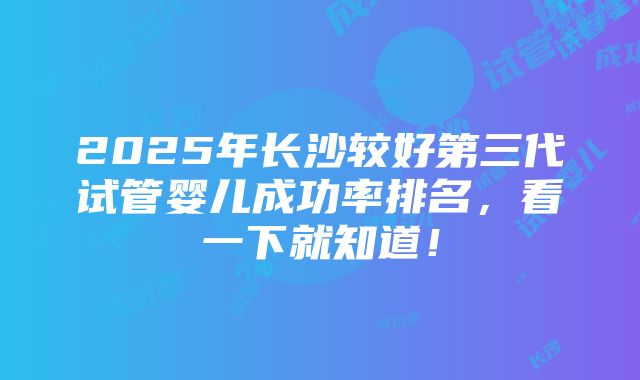 2025年长沙较好第三代试管婴儿成功率排名，看一下就知道！