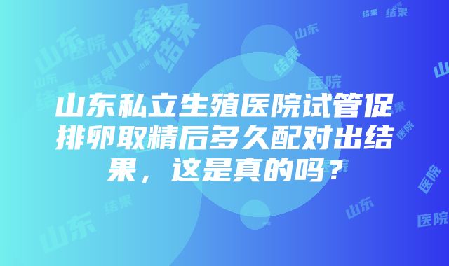 山东私立生殖医院试管促排卵取精后多久配对出结果，这是真的吗？