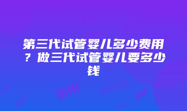 第三代试管婴儿多少费用？做三代试管婴儿要多少钱