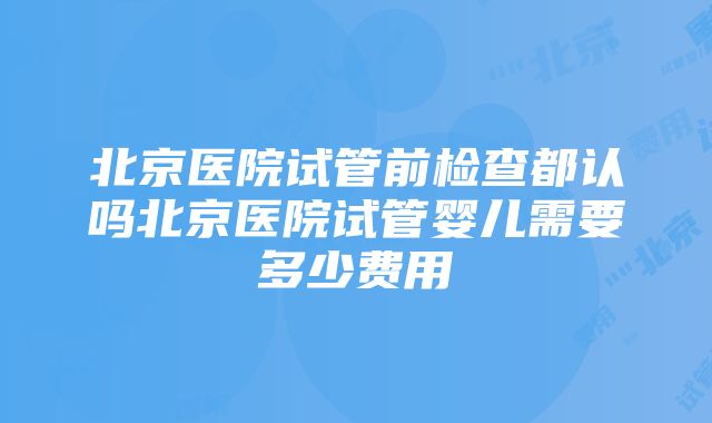 北京医院试管前检查都认吗北京医院试管婴儿需要多少费用