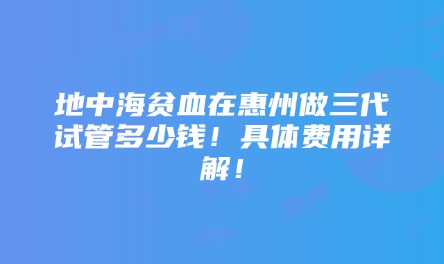 地中海贫血在惠州做三代试管多少钱！具体费用详解！