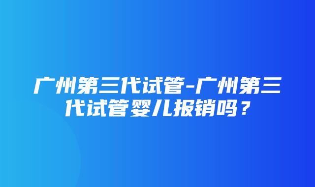 广州第三代试管-广州第三代试管婴儿报销吗？