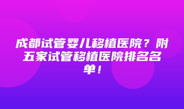 成都试管婴儿移植医院？附五家试管移植医院排名名单！