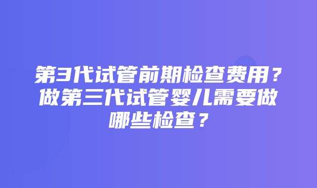 第3代试管前期检查费用？做第三代试管婴儿需要做哪些检查？