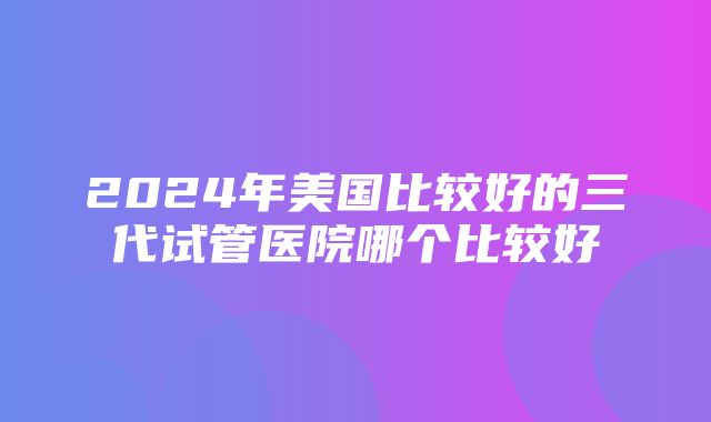 2024年美国比较好的三代试管医院哪个比较好