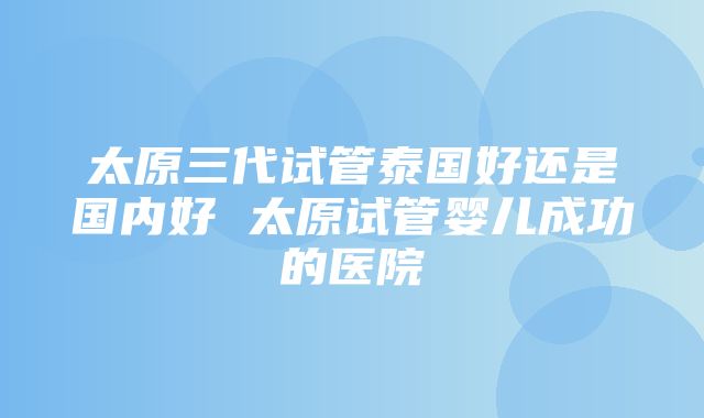 太原三代试管泰国好还是国内好 太原试管婴儿成功的医院