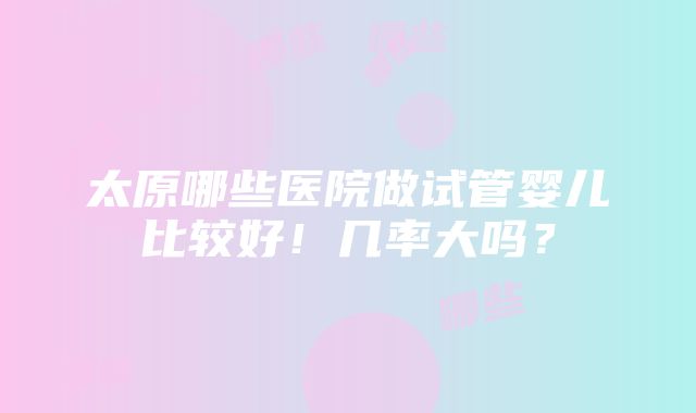 太原哪些医院做试管婴儿比较好！几率大吗？