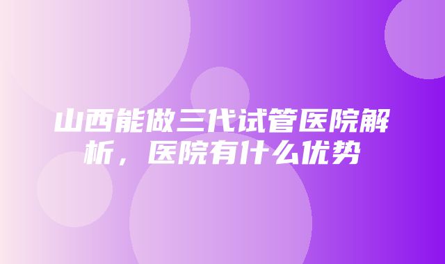 山西能做三代试管医院解析，医院有什么优势