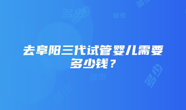 去阜阳三代试管婴儿需要多少钱？