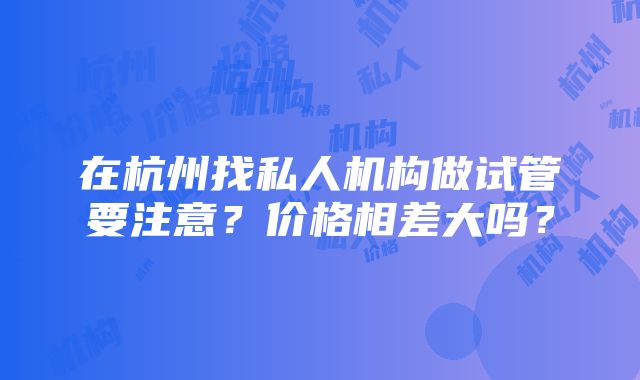 在杭州找私人机构做试管要注意？价格相差大吗？