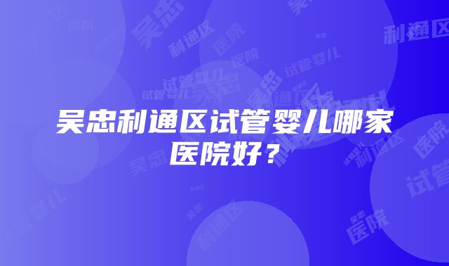 吴忠利通区试管婴儿哪家医院好？