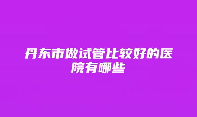 丹东市做试管比较好的医院有哪些