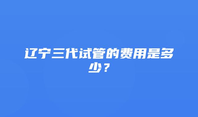 辽宁三代试管的费用是多少？