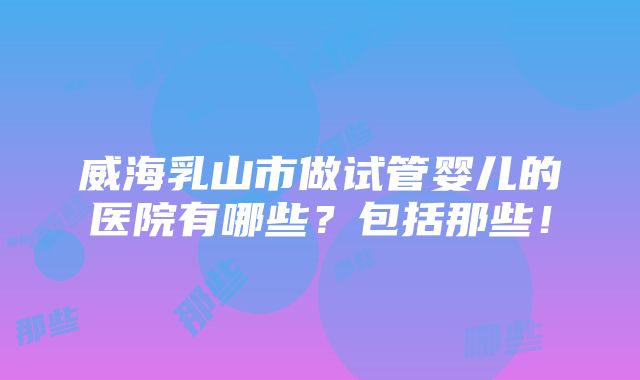 威海乳山市做试管婴儿的医院有哪些？包括那些！