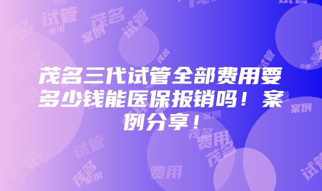 茂名三代试管全部费用要多少钱能医保报销吗！案例分享！